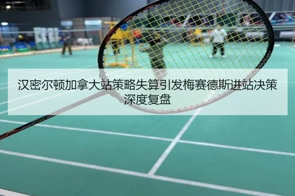 汉密尔顿加拿大站策略失算引发梅赛德斯进站决策深度复盘